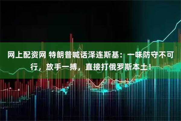 网上配资网 特朗普喊话泽连斯基：一味防守不可行，放手一搏，直接打俄罗斯本土！