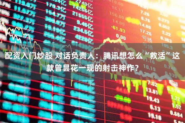 配资入门炒股 对话负责人：腾讯想怎么“救活”这款曾昙花一现的射击神作？