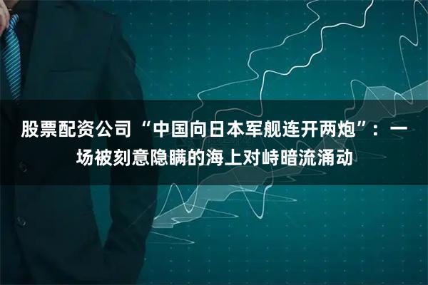 股票配资公司 “中国向日本军舰连开两炮”：一场被刻意隐瞒的海上对峙暗流涌动