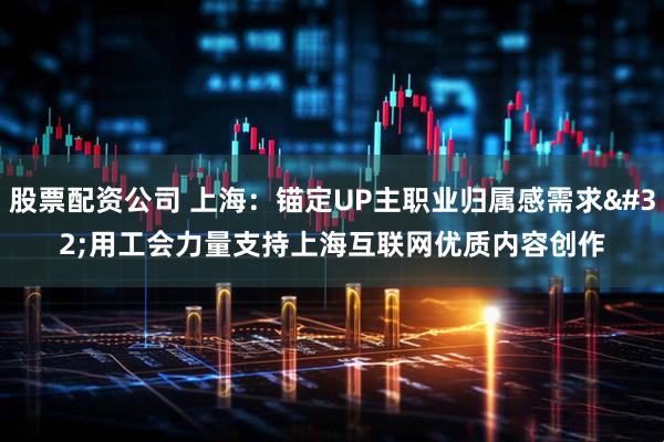 股票配资公司 上海：锚定UP主职业归属感需求&#32;用工会力量支持上海互联网优质内容创作