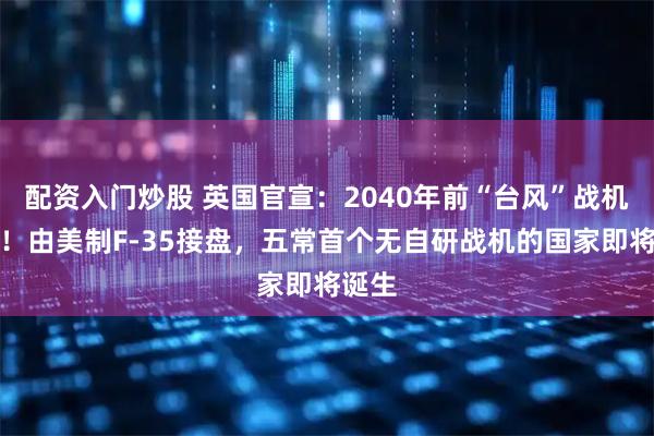 配资入门炒股 英国官宣：2040年前“台风”战机全退！由美制F-35接盘，五常首个无自研战机的国家即将诞生
