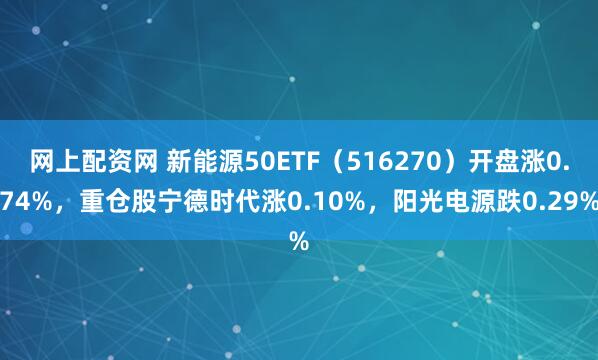 网上配资网 新能源50ETF（516270）开盘涨0.74%，重仓股宁德时代涨0.10%，阳光电源跌0.29%