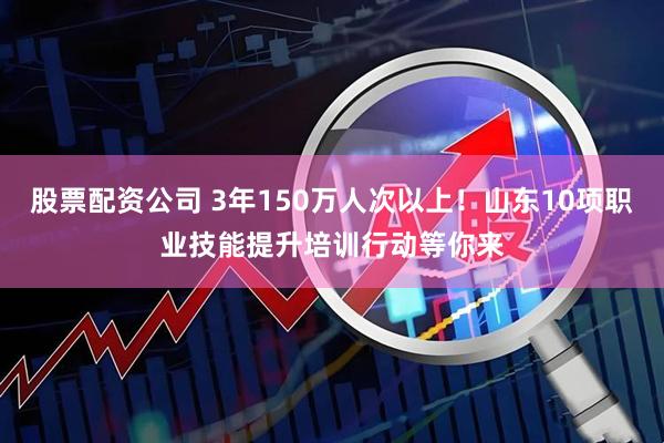 股票配资公司 3年150万人次以上！山东10项职业技能提升培训行动等你来