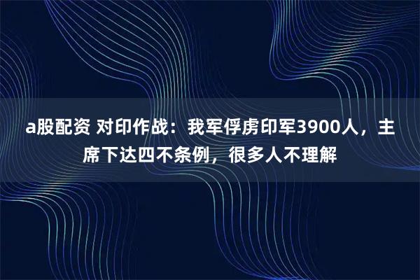 a股配资 对印作战：我军俘虏印军3900人，主席下达四不条例，很多人不理解