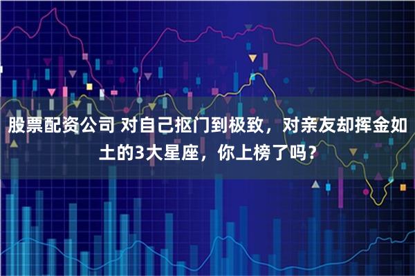 股票配资公司 对自己抠门到极致，对亲友却挥金如土的3大星座，你上榜了吗？