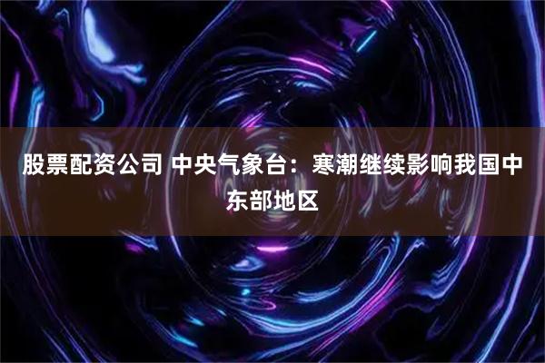 股票配资公司 中央气象台：寒潮继续影响我国中东部地区