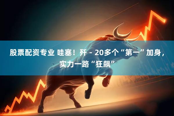 股票配资专业 哇塞！歼 - 20多个“第一”加身，实力一路“狂飙”