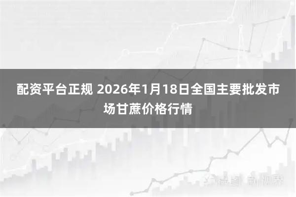 配资平台正规 2026年1月18日全国主要批发市场甘蔗价格行情