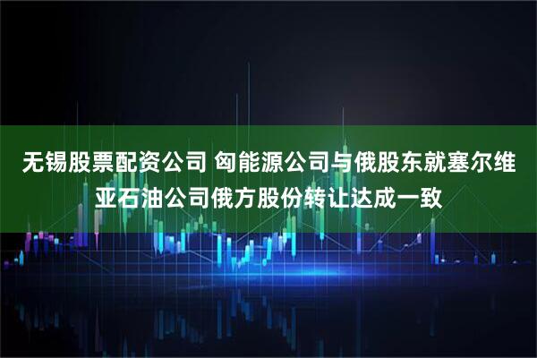 无锡股票配资公司 匈能源公司与俄股东就塞尔维亚石油公司俄方股份转让达成一致