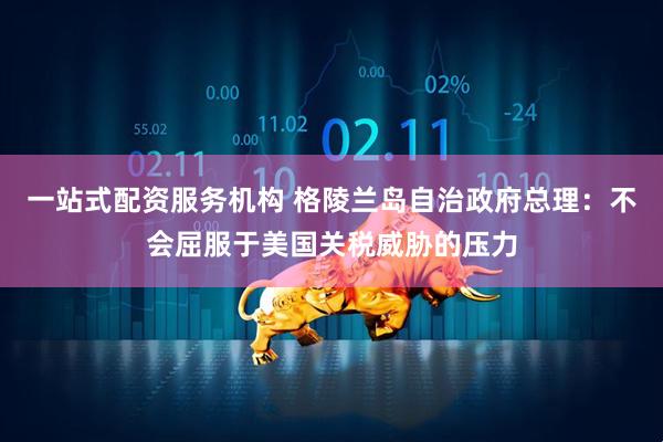 一站式配资服务机构 格陵兰岛自治政府总理：不会屈服于美国关税威胁的压力