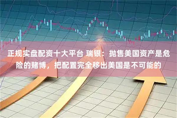 正规实盘配资十大平台 瑞银：抛售美国资产是危险的赌博，把配置完全移出美国是不可能的