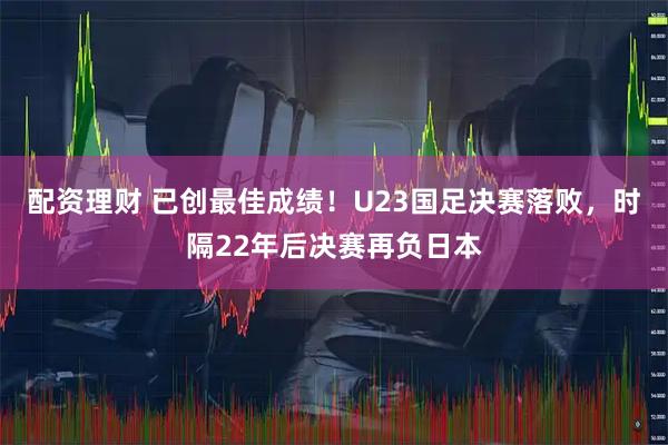 配资理财 已创最佳成绩！U23国足决赛落败，时隔22年后决赛再负日本