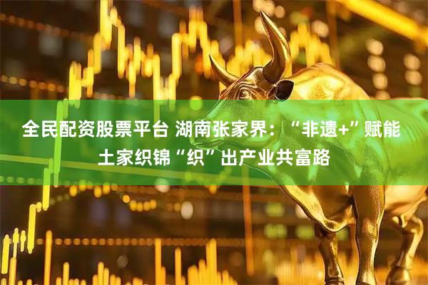 全民配资股票平台 湖南张家界：“非遗+”赋能 土家织锦“织”出产业共富路