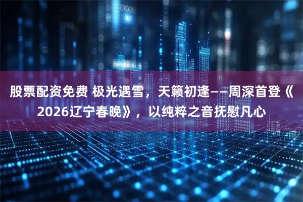 股票配资免费 极光遇雪，天籁初逢——周深首登《2026辽宁春晚》，以纯粹之音抚慰凡心