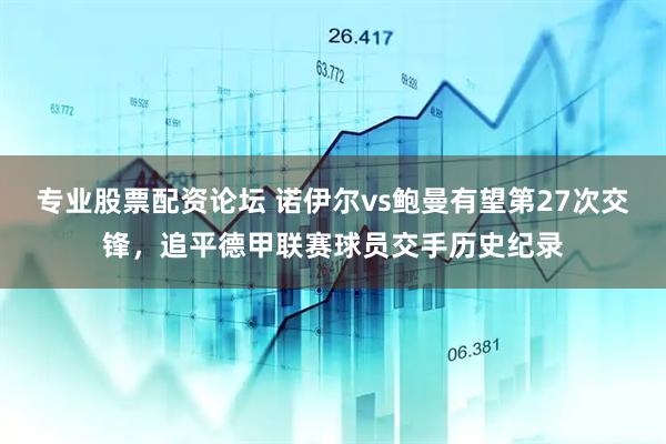 专业股票配资论坛 诺伊尔vs鲍曼有望第27次交锋，追平德甲联赛球员交手历史纪录