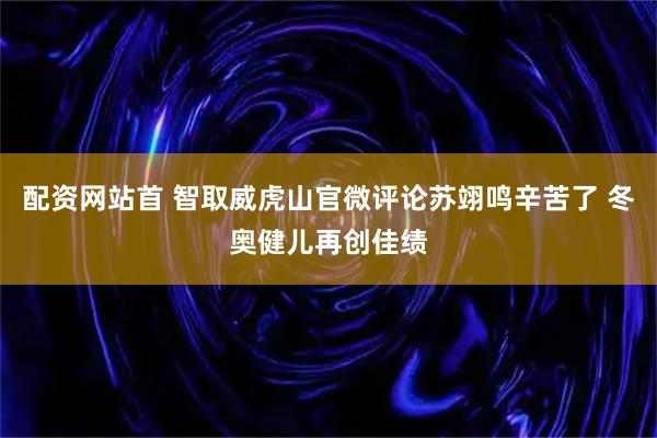 配资网站首 智取威虎山官微评论苏翊鸣辛苦了 冬奥健儿再创佳绩