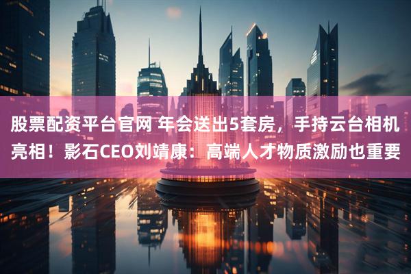 股票配资平台官网 年会送出5套房，手持云台相机亮相！影石CEO刘靖康：高端人才物质激励也重要