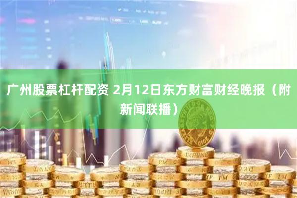 广州股票杠杆配资 2月12日东方财富财经晚报（附新闻联播）