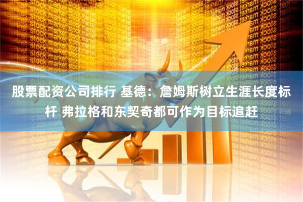 股票配资公司排行 基德：詹姆斯树立生涯长度标杆 弗拉格和东契奇都可作为目标追赶
