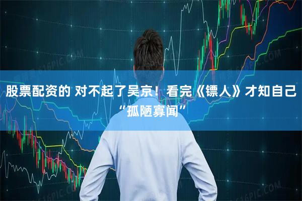 股票配资的 对不起了吴京！看完《镖人》才知自己“孤陋寡闻”