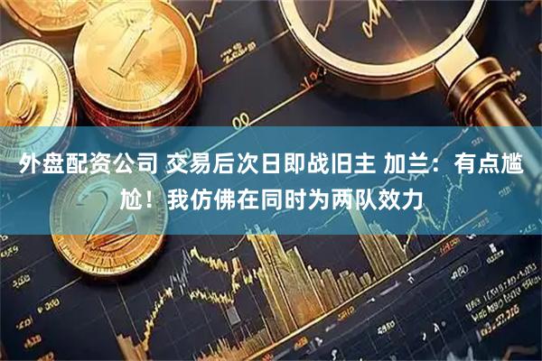 外盘配资公司 交易后次日即战旧主 加兰：有点尴尬！我仿佛在同时为两队效力