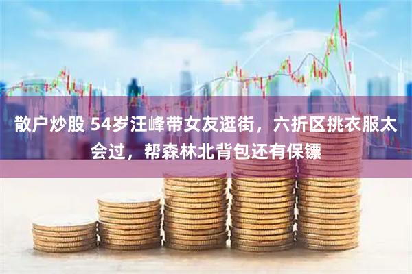 散户炒股 54岁汪峰带女友逛街，六折区挑衣服太会过，帮森林北背包还有保镖