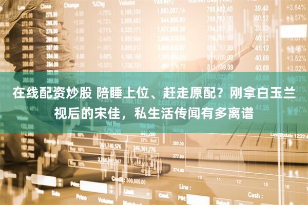 在线配资炒股 陪睡上位、赶走原配？刚拿白玉兰视后的宋佳，私生活传闻有多离谱