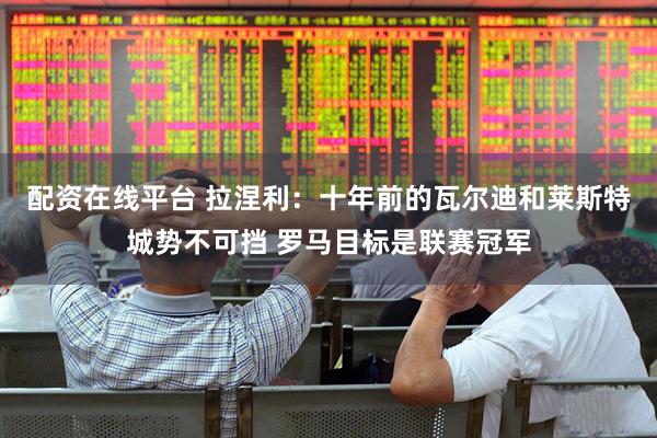 配资在线平台 拉涅利：十年前的瓦尔迪和莱斯特城势不可挡 罗马目标是联赛冠军