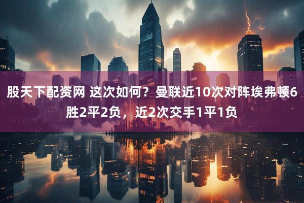 股天下配资网 这次如何？曼联近10次对阵埃弗顿6胜2平2负，近2次交手1平1负