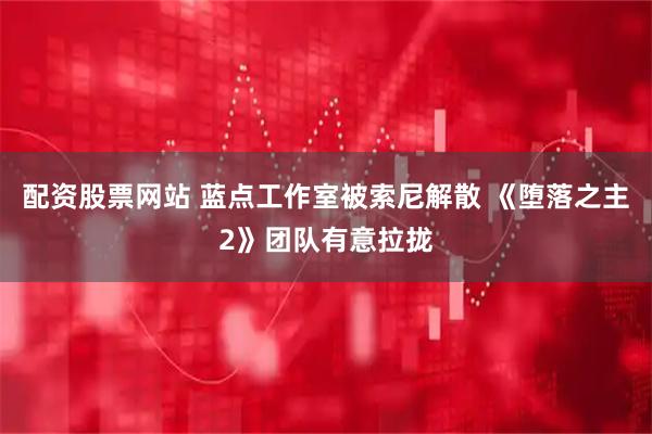 配资股票网站 蓝点工作室被索尼解散 《堕落之主2》团队有意拉拢