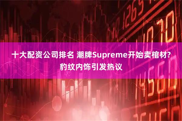 十大配资公司排名 潮牌Supreme开始卖棺材?豹纹内饰引发热议