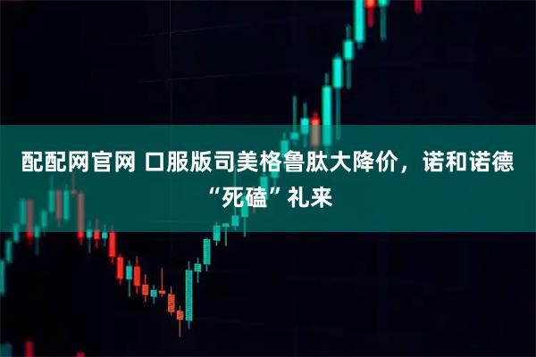 配配网官网 口服版司美格鲁肽大降价，诺和诺德“死磕”礼来