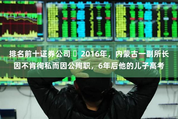 排名前十证券公司 ☁2016年，内蒙古一副所长因不肯徇私而因公殉职，6年后他的儿子高考