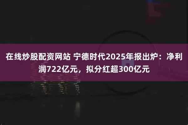 在线炒股配资网站 宁德时代2025年报出炉：净利润722亿元，拟分红超300亿元