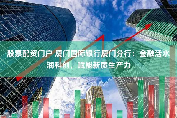 股票配资门户 厦门国际银行厦门分行：金融活水润科创，赋能新质生产力