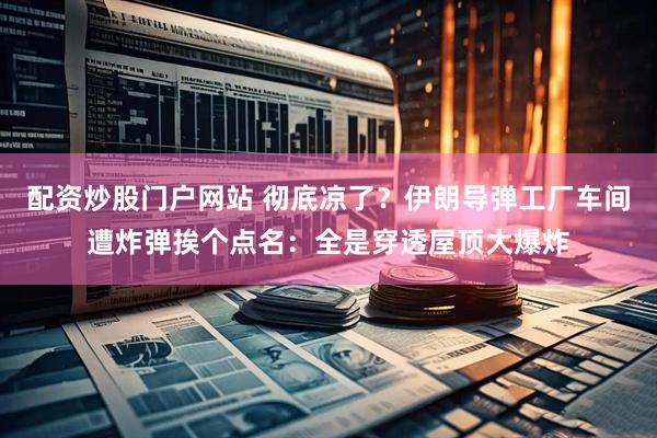 配资炒股门户网站 彻底凉了？伊朗导弹工厂车间遭炸弹挨个点名：全是穿透屋顶大爆炸