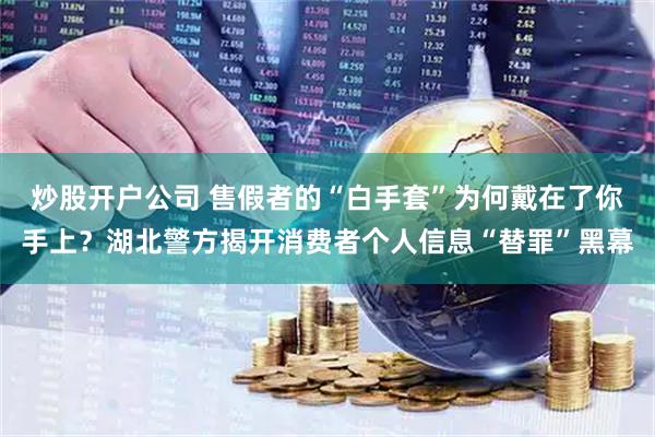 炒股开户公司 售假者的“白手套”为何戴在了你手上？湖北警方揭开消费者个人信息“替罪”黑幕