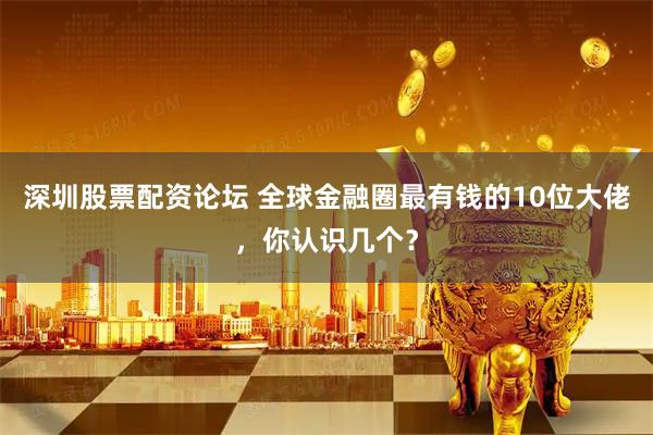深圳股票配资论坛 全球金融圈最有钱的10位大佬，你认识几个？