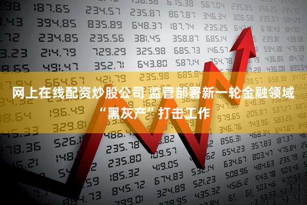 网上在线配资炒股公司 监管部署新一轮金融领域“黑灰产”打击工作