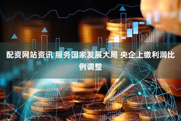 配资网站资讯 服务国家发展大局 央企上缴利润比例调整