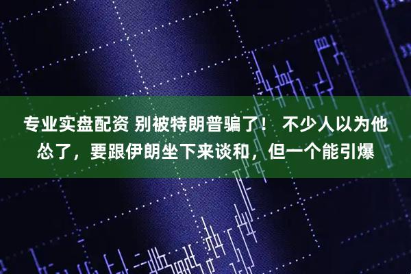 专业实盘配资 别被特朗普骗了！ 不少人以为他怂了，要跟伊朗坐下来谈和，但一个能引爆