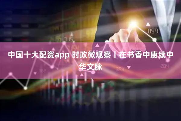 中国十大配资app 时政微观察丨在书香中赓续中华文脉