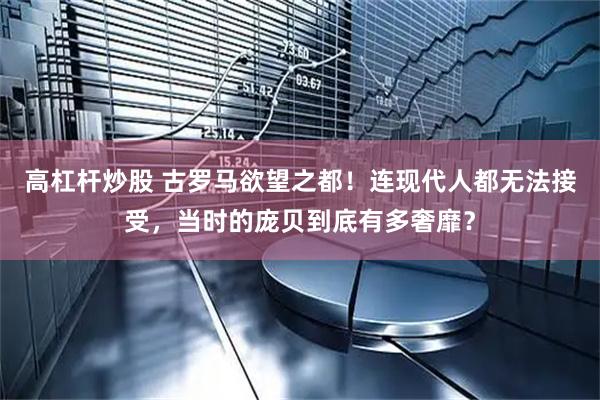 高杠杆炒股 古罗马欲望之都！连现代人都无法接受，当时的庞贝到底有多奢靡？