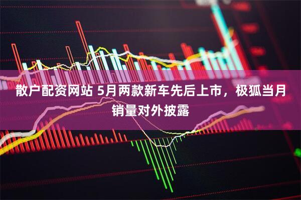 散户配资网站 5月两款新车先后上市，极狐当月销量对外披露